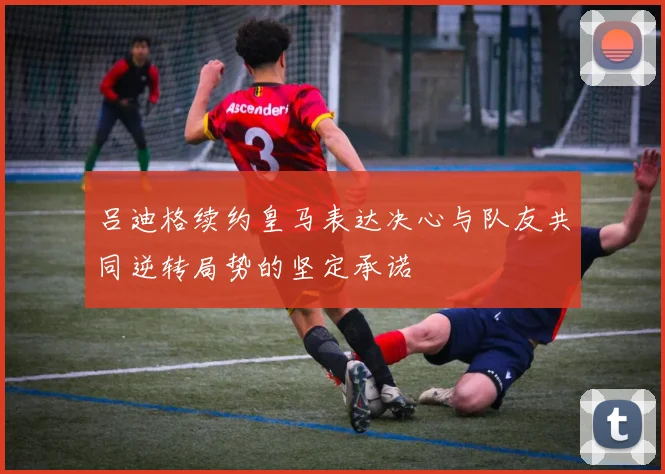 吕迪格续约皇马表达决心与队友共同逆转局势的坚定承诺