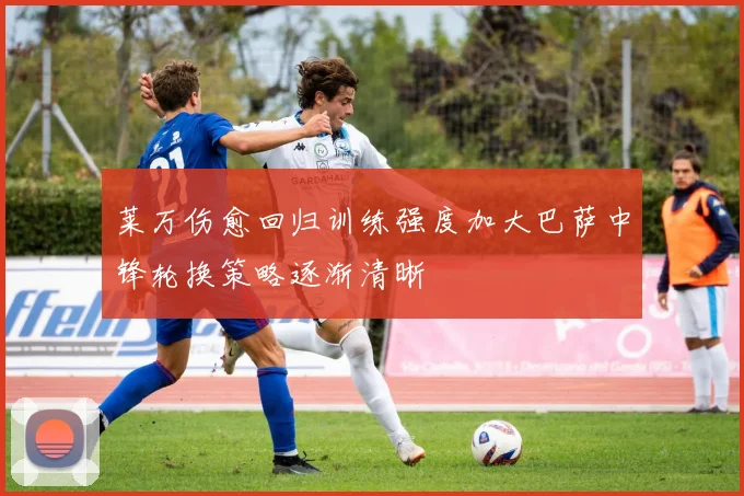 莱万伤愈回归训练强度加大巴萨中锋轮换策略逐渐清晰
