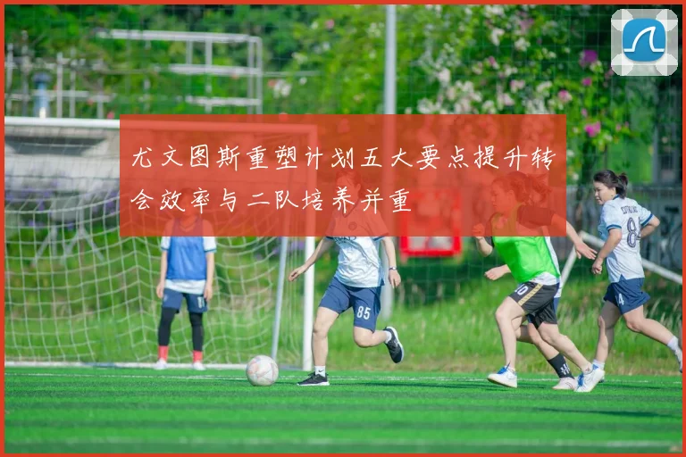 尤文图斯重塑计划五大要点提升转会效率与二队培养并重