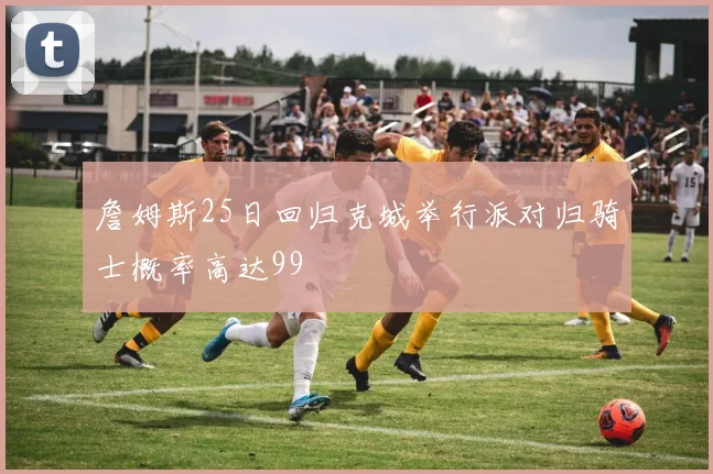 詹姆斯25日回归克城举行派对归骑士概率高达99