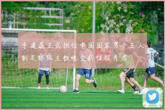 李建磊正式担任中国国家男子五人制足球队主教练全新征程开启