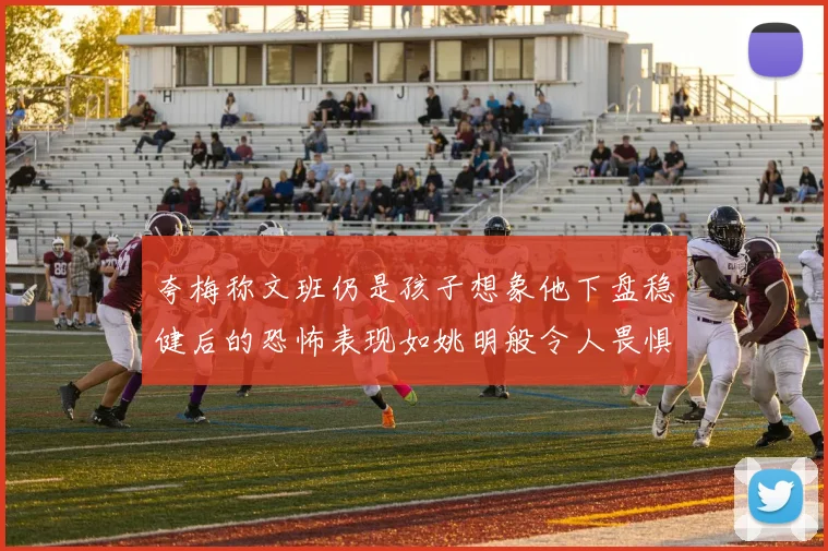 夸梅称文班仍是孩子想象他下盘稳健后的恐怖表现如姚明般令人畏惧