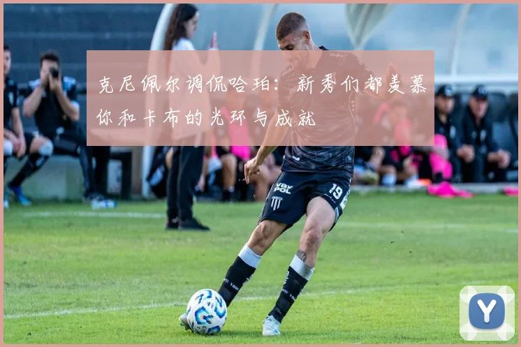 克尼佩尔调侃哈珀：新秀们都羡慕你和卡布的光环与成就