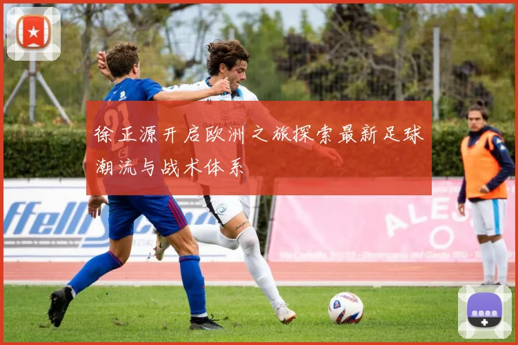 徐正源开启欧洲之旅探索最新足球潮流与战术体系