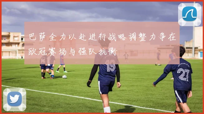巴萨全力以赴进行战略调整力争在欧冠赛场与强队抗衡