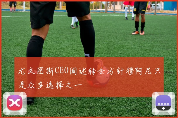 尤文图斯CEO阐述转会方针穆阿尼只是众多选择之一