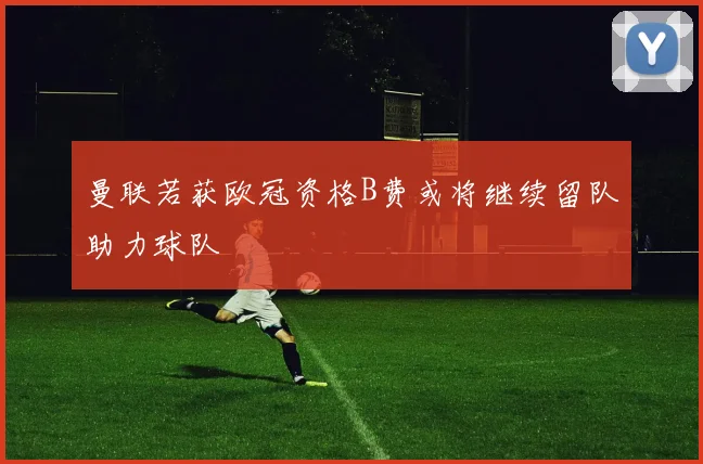 曼联若获欧冠资格B费或将继续留队助力球队
