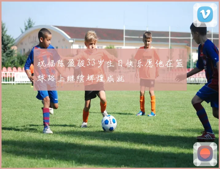 祝福陈盈骏33岁生日快乐愿他在篮球路上继续辉煌成就