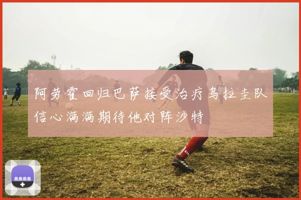 阿劳霍回归巴萨接受治疗乌拉圭队信心满满期待他对阵沙特