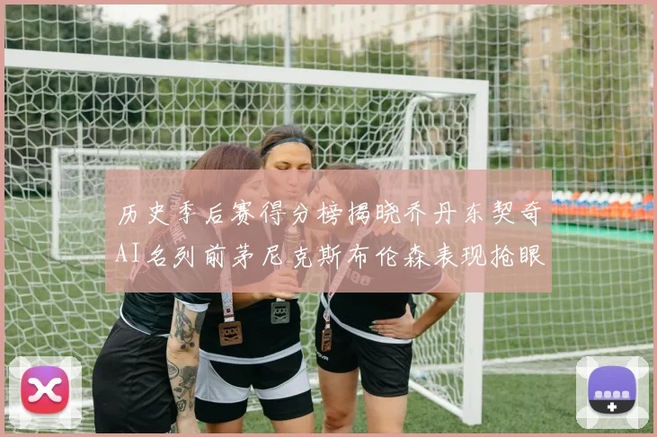 历史季后赛得分榜揭晓乔丹东契奇AI名列前茅尼克斯布伦森表现抢眼