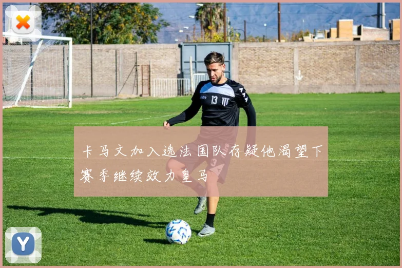 卡马文加入选法国队存疑他渴望下赛季继续效力皇马