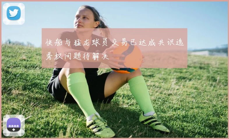 快船与猛龙球员交易已达成共识选秀权问题待解决