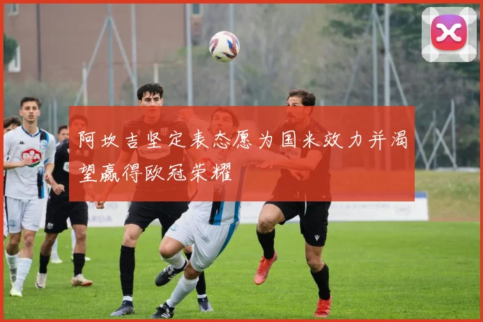 阿坎吉坚定表态愿为国米效力并渴望赢得欧冠荣耀