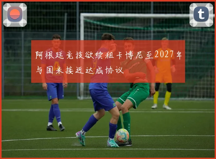 阿根廷竞技欲续租卡博尼至2027年与国米接近达成协议