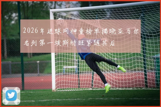 2026年进球网神童榜单揭晓亚马尔名列第一埃斯特旺紧随其后