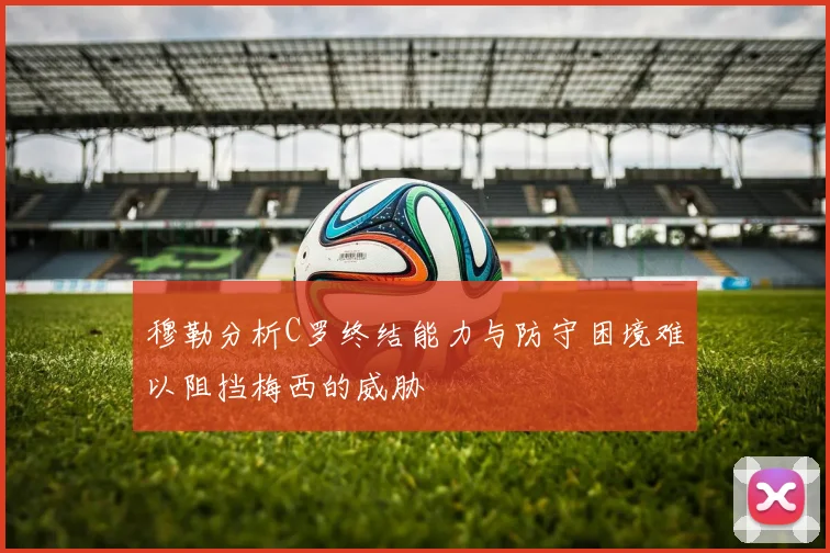 穆勒分析C罗终结能力与防守困境难以阻挡梅西的威胁