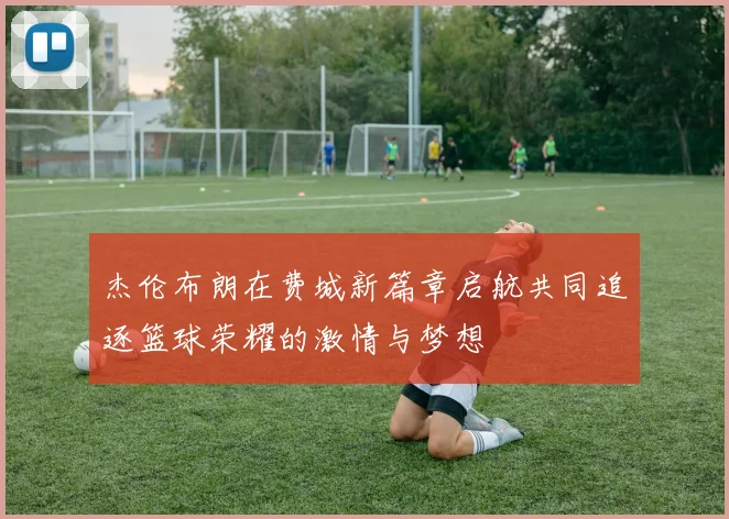 杰伦布朗在费城新篇章启航共同追逐篮球荣耀的激情与梦想