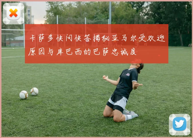 卡萨多快问快答揭秘亚马尔受欢迎原因与库巴西的巴萨忠诚度