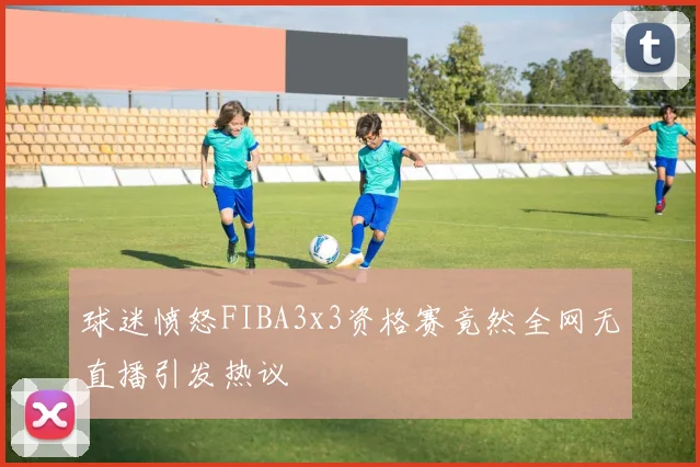 球迷愤怒FIBA3x3资格赛竟然全网无直播引发热议