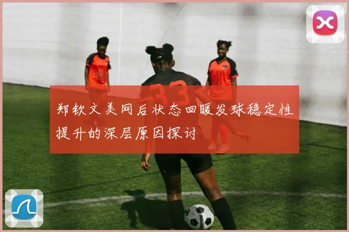 郑钦文美网后状态回暖发球稳定性提升的深层原因探讨