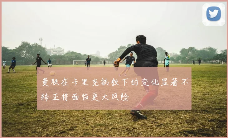 曼联在卡里克执教下的变化显著不转正将面临更大风险