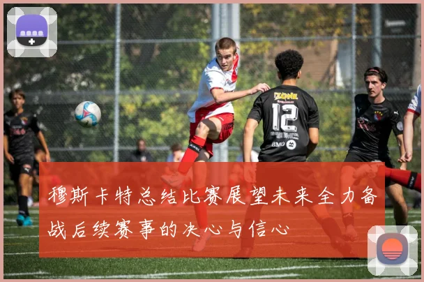 穆斯卡特总结比赛展望未来全力备战后续赛事的决心与信心