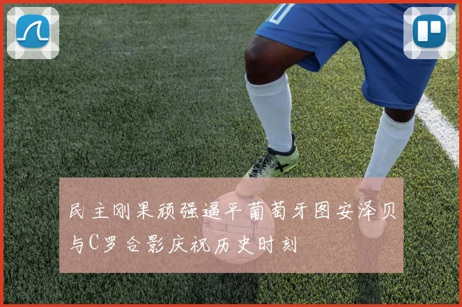民主刚果顽强逼平葡萄牙图安泽贝与C罗合影庆祝历史时刻