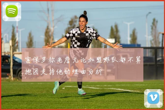 富保罗称老詹无论加盟哪队都不算抱团支持他的理由分析