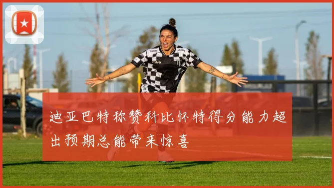 迪亚巴特称赞科比怀特得分能力超出预期总能带来惊喜