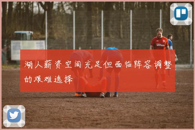 湖人薪资空间充足但面临阵容调整的艰难选择