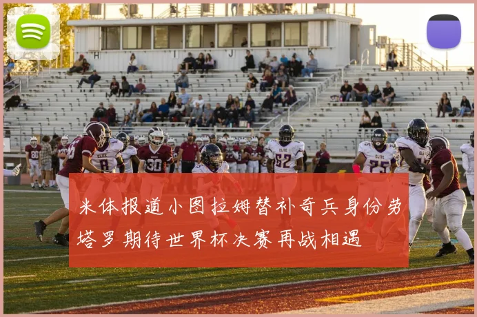 米体报道小图拉姆替补奇兵身份劳塔罗期待世界杯决赛再战相遇