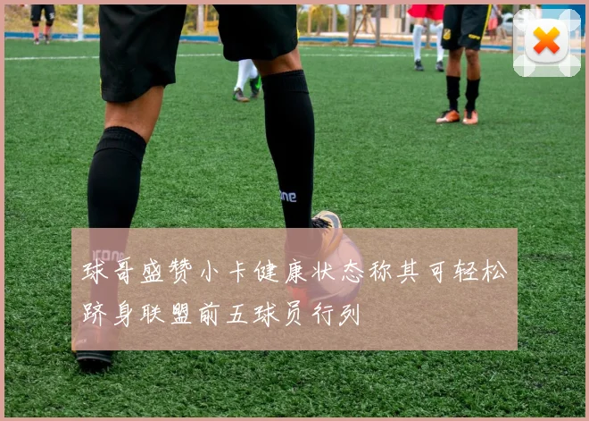 球哥盛赞小卡健康状态称其可轻松跻身联盟前五球员行列