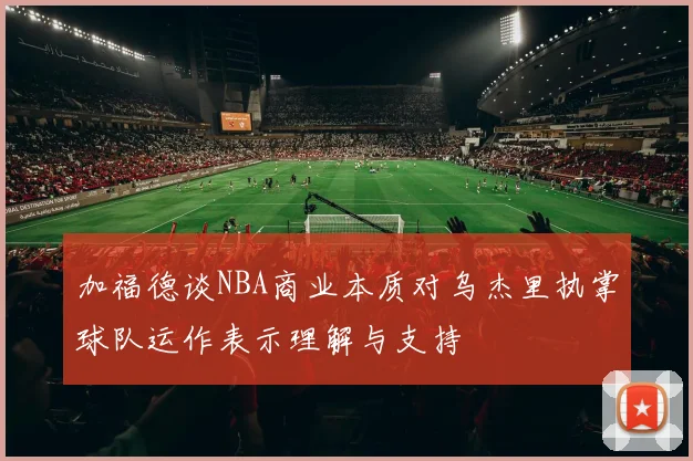 加福德谈NBA商业本质对乌杰里执掌球队运作表示理解与支持