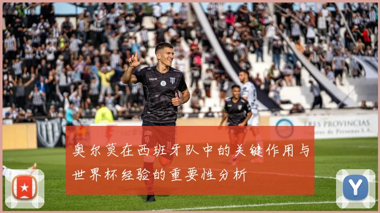 奥尔莫在西班牙队中的关键作用与世界杯经验的重要性分析