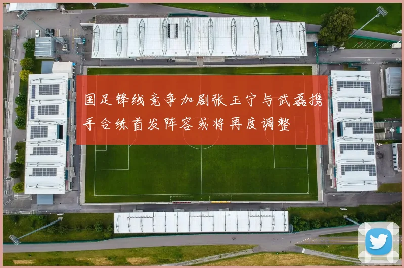 国足锋线竞争加剧张玉宁与武磊携手合练首发阵容或将再度调整