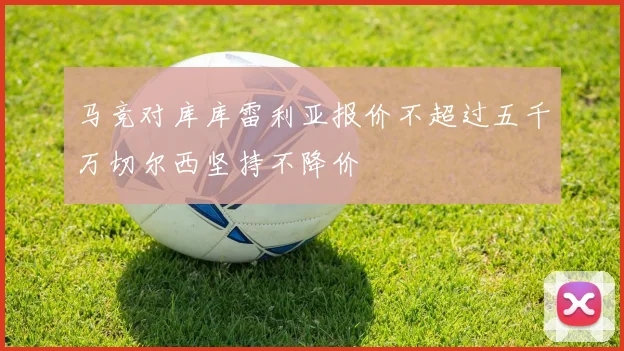 马竞对库库雷利亚报价不超过五千万切尔西坚持不降价