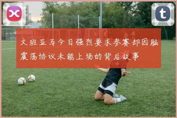 文班亚马今日强烈要求参赛却因脑震荡协议未能上场的背后故事