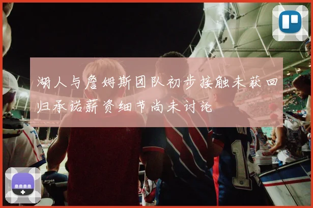 湖人与詹姆斯团队初步接触未获回归承诺薪资细节尚未讨论