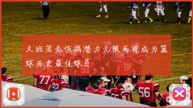 文班若无伤病潜力无限或将成为篮球历史最佳球员