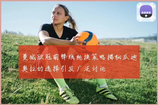 曼城欧冠前锋线轮换策略揭秘瓜迪奥拉的选择引发广泛讨论